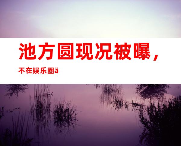 池方圆现况被曝，不在娱乐圈了吗？