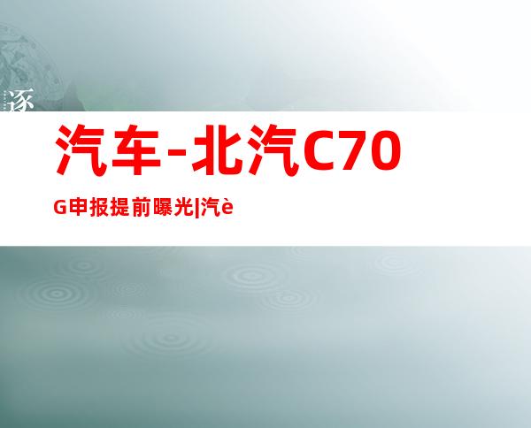 汽车-北汽C70G申报提前曝光|汽车|原创|汽车报价|汽车评测|汽车试驾|买车网