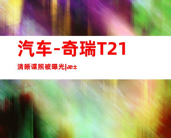 汽车-奇瑞T21清晰谍照被曝光|汽车|原创|汽车报价|汽车评测|汽车试驾|买车网