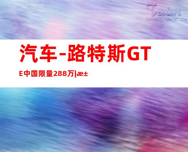 汽车-路特斯GTE中国限量288万|汽车|原创|汽车报价|汽车评测|汽车试驾|买车网