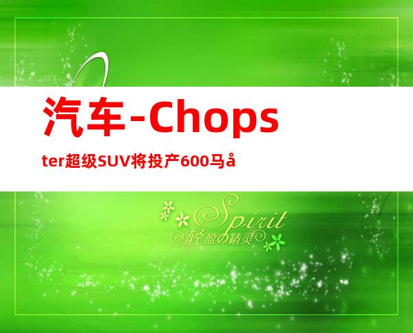 汽车-Chopster超级SUV将投产 600马力350万|汽车|原创|汽车报价|汽车评测|汽车试驾|买车网