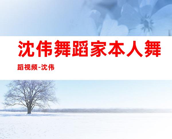 沈伟舞蹈家本人舞蹈视频-沈伟舞蹈家个人生活