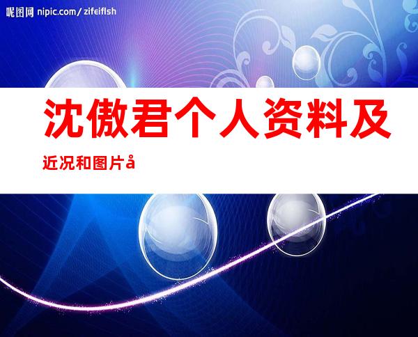 沈傲君个人资料及近况和图片和参演的电视剧沈傲君老公是谁 _沈傲君个人资料及近况和图片