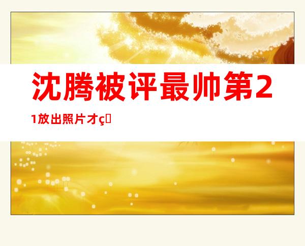 沈腾被评最帅第21 放出照片才知道他为什么不满意