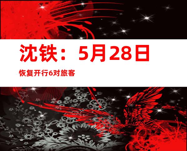 沈铁：5月28日恢复开行6对旅客列车 预计发送旅客突破10万人