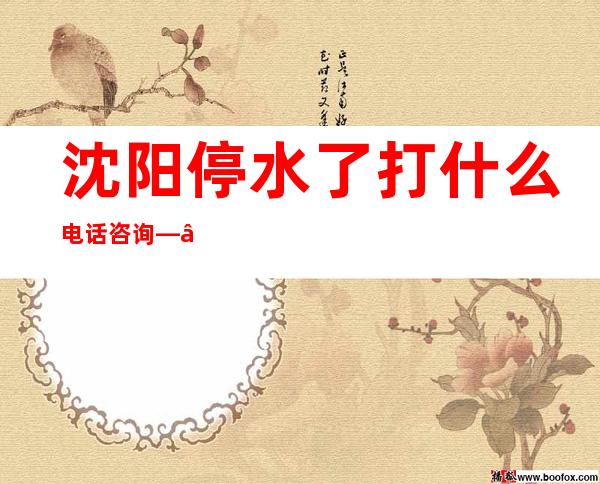 沈阳停水了打什么电话咨询——沈阳停水通知2022年9月