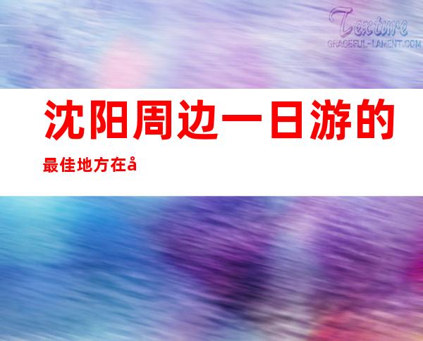 沈阳周边一日游的最佳地方在哪里_沈阳周边游景点大全 自驾车旅游