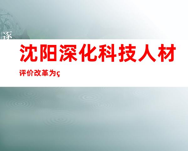 沈阳深化科技人材评价改革为科技人材松绑