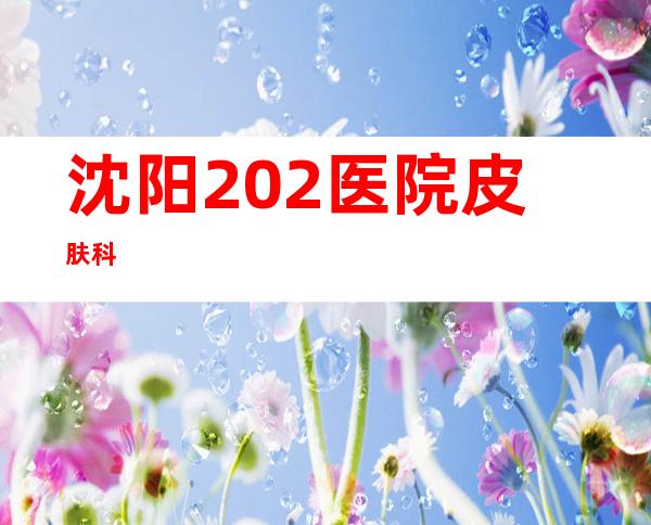 沈阳202医院皮肤科