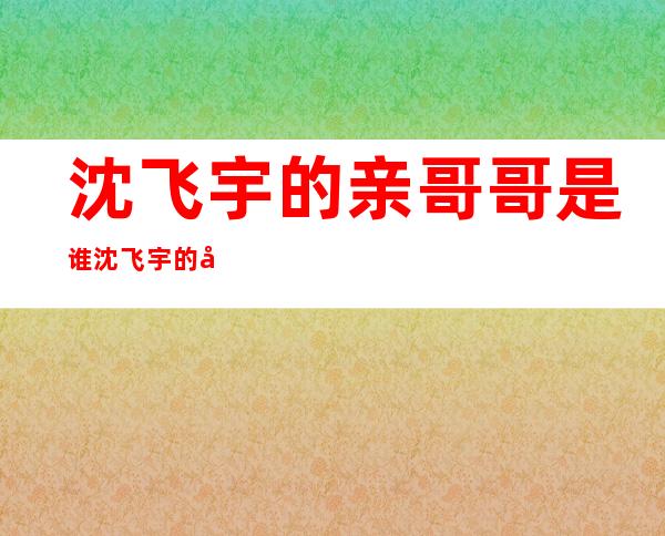 沈飞宇的亲哥哥是谁沈飞宇的哥哥鲜于昂没做演员，做了什么？