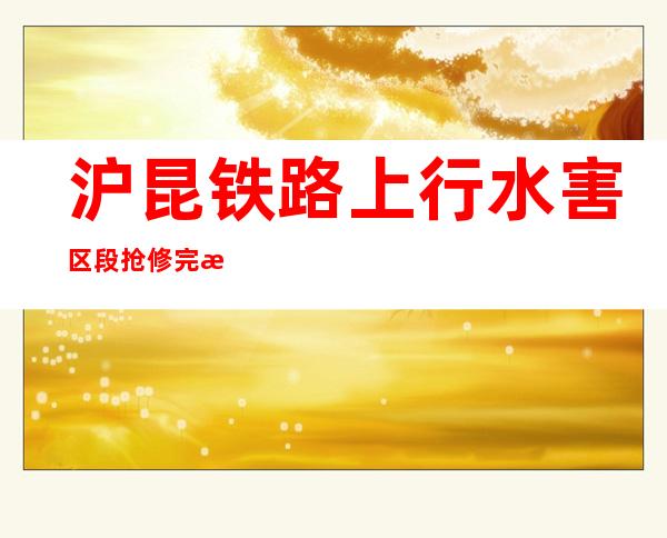 沪昆铁路上行水害区段抢修完毕 上海方向客货运恢复运行