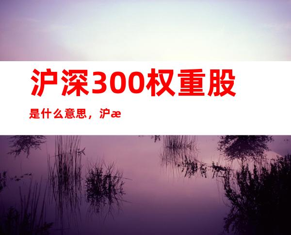 沪深300权重股是什么意思，沪深300权重股是怎么选出来的？