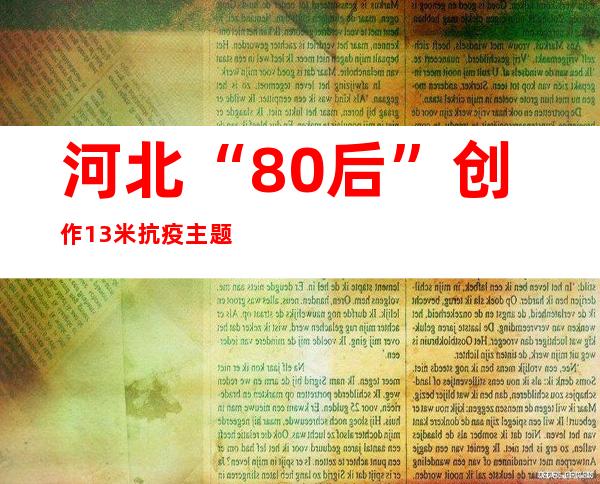 河北“80后”创作13米抗疫主题人物长卷 被中国国度藏书楼保藏