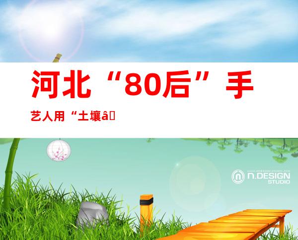 河北“80后”手艺人用“土壤”捏出陶艺复活活