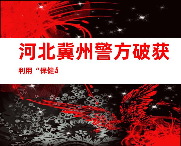 河北冀州警方破获利用“保健品”实施诈骗案 14人落网