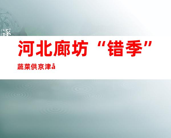 河北廊坊“错季”蔬菜供京津 农户笑迎忙碌年