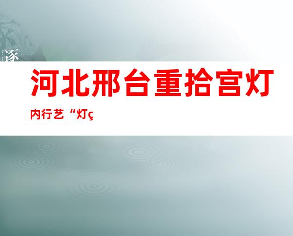 河北邢台重拾宫灯内行艺 “灯笼饭”动员逾千名村平易近就业