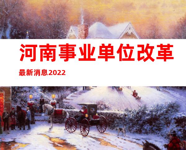 河南事业单位改革最新消息2022（河南事业单位改革最新消息2021）