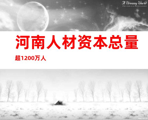 河南人材资本总量超1200万人