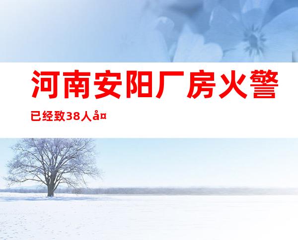 河南安阳厂房火警已经致38人失联