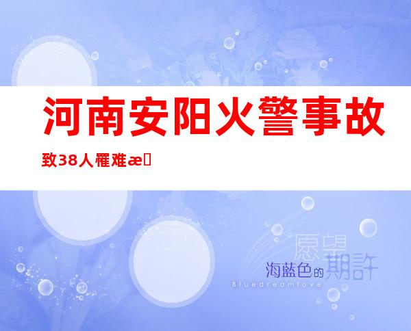 河南安阳火警事故致38人罹难 搜救事情根基竣事