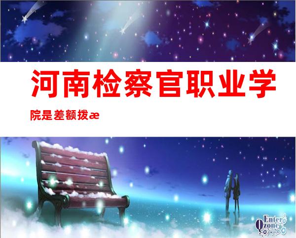 河南检察官职业学院是差额拨款事业单位（气象局是全额还是差额拨款事业单位）