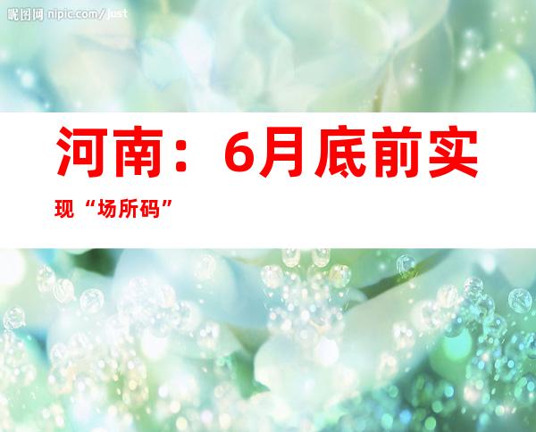 河南：6月底前实现“场所码”全覆盖