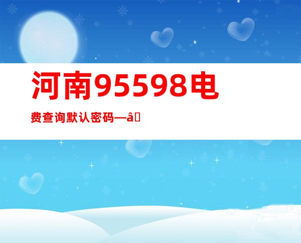 河南95598电费查询默认密码——河南95598电话地址在哪