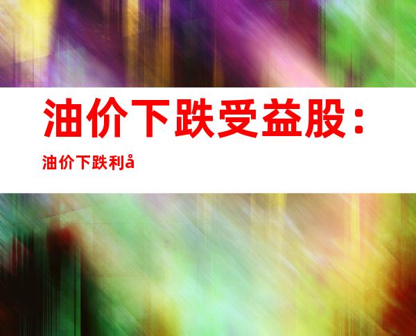 油价下跌受益股：油价下跌利好哪些股票呢？收益的股票有哪些呢？