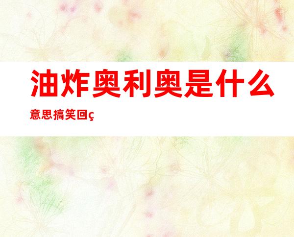 油炸奥利奥是什么意思搞笑回答——油炸奥利奥是什么意思