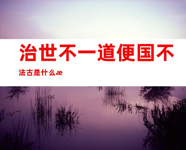 治世不一道便国不法古是什么意思出自何人之口?（治世不一道便国不法古是什么意思用意何在）