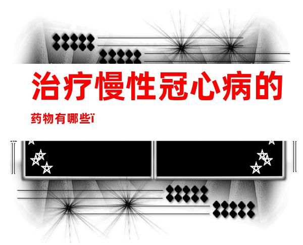 治疗慢性冠心病的药物有哪些?（治疗心绞痛,冠心病的首选药物）