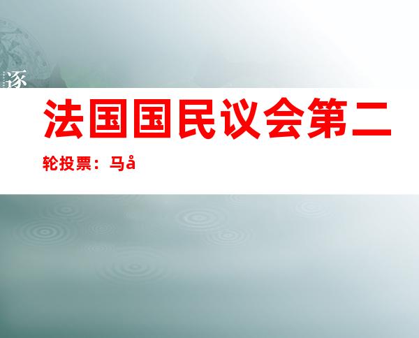 法国国民议会第二轮投票：马克龙的中右翼联盟面临挑战