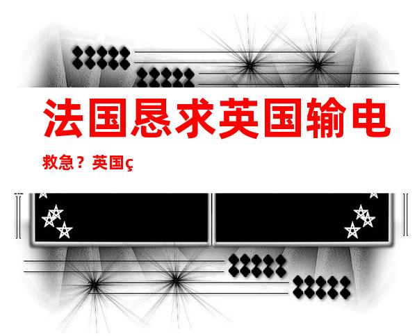 法国恳求英国输电救急？英国电网懵了：冬天我还想找你买呢……