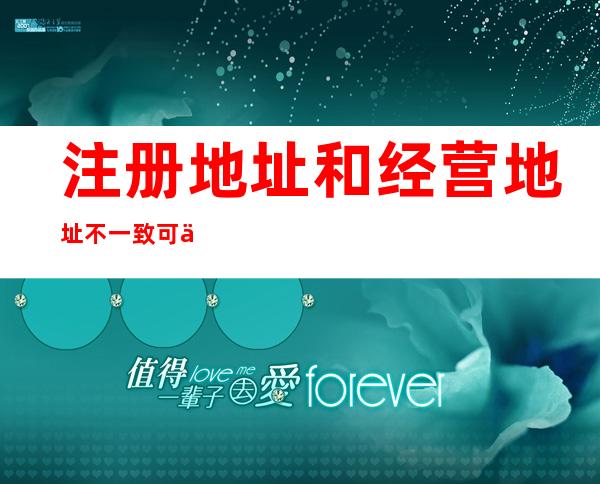 注册地址和经营地址不一致可以吗银行可以开户吗?——个体户注册地址和经营地址不一致可以吗