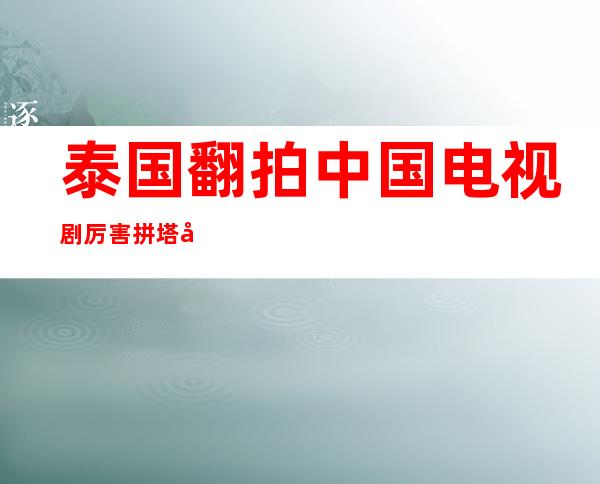 泰国翻拍中国电视剧厉害        拼塔安有因何剃度出家？