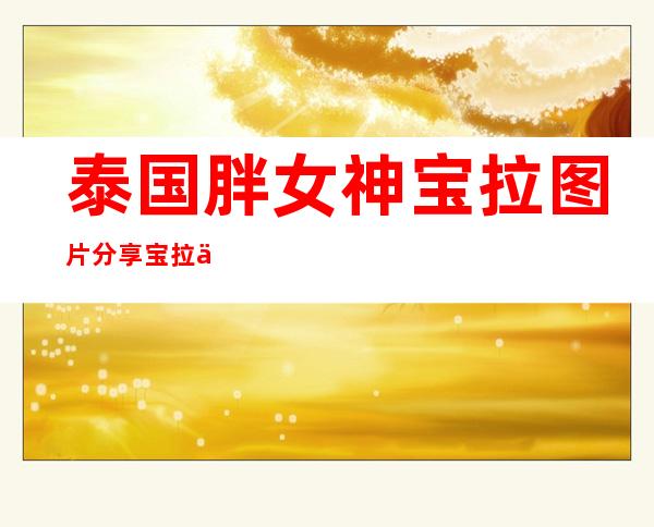 泰国胖女神宝拉图片分享宝拉个人资料及近况和图片曝光 _泰国胖女神宝拉图片分享