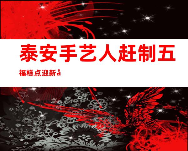 泰安手艺人赶制五福糕点迎新年 守护“舌尖上的年味”