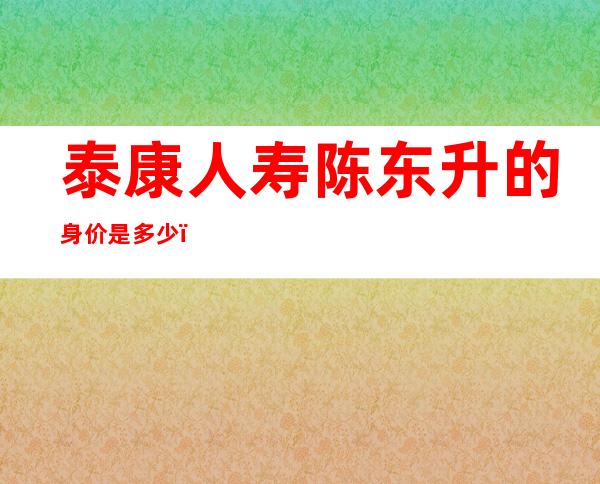 泰康人寿陈东升的身价是多少，泰康人寿保险产品有哪些