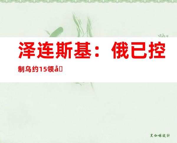 泽连斯基：俄已控制乌约1/5领土，远超荷兰、比利时卢森堡面积总和