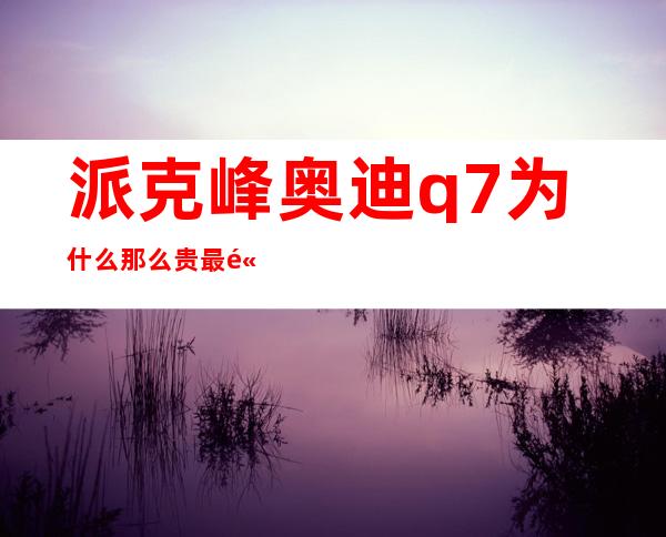 派克峰奥迪q7为什么那么贵 最高价值人民币2.7亿