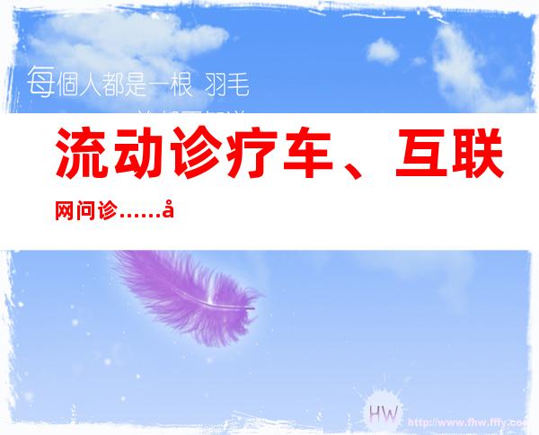 流动诊疗车、互联网问诊……各地开辟线上、线下诊疗新方式提升效率