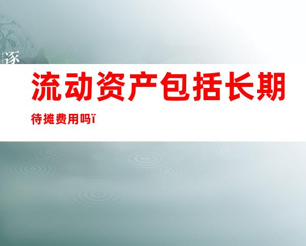 流动资产包括长期待摊费用吗（流动资产包括固定资产吗）