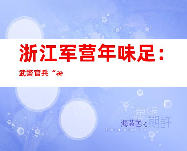 浙江军营年味足：武警官兵“文武双全”迎新春佳节