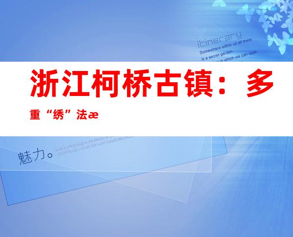 浙江柯桥古镇：多重“绣”法打造“古瓶新酒”梦里水乡