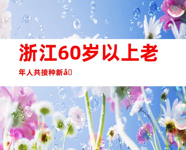 浙江60岁以上老年人共接种新冠病毒疫苗3130.3万剂次