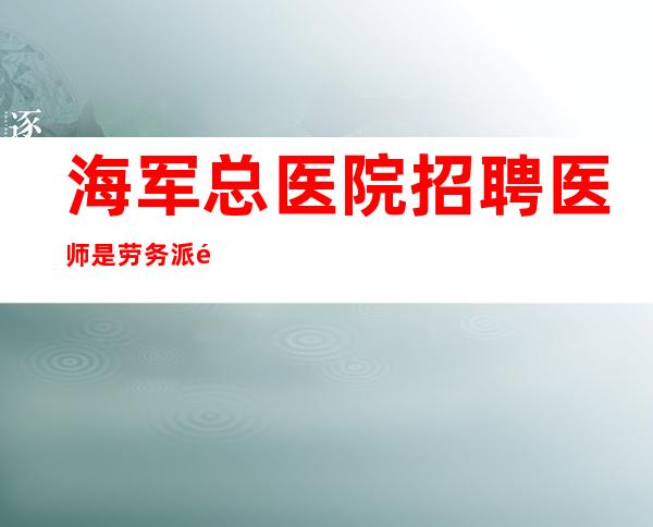 海军总医院招聘医师是劳务派遣的吗?(海军总医院招聘什么时候给消息)