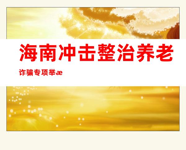 海南冲击整治养老诈骗专项举措破案44起、抓获117人