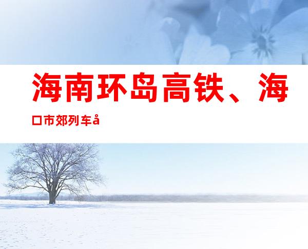 海南环岛高铁、海口市郊列车全线停运 三亚全市幼儿园停课