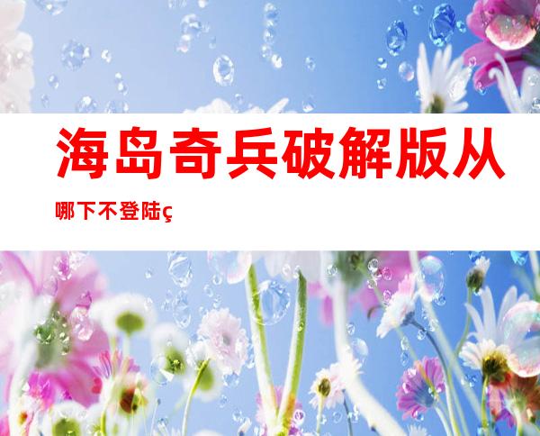 海岛奇兵破解版从哪下不登陆的游戏（海岛奇兵真正破解版到底在哪里下）